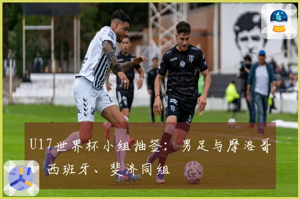 U17世界杯小组抽签：男足与摩洛哥、西班牙、斐济同组